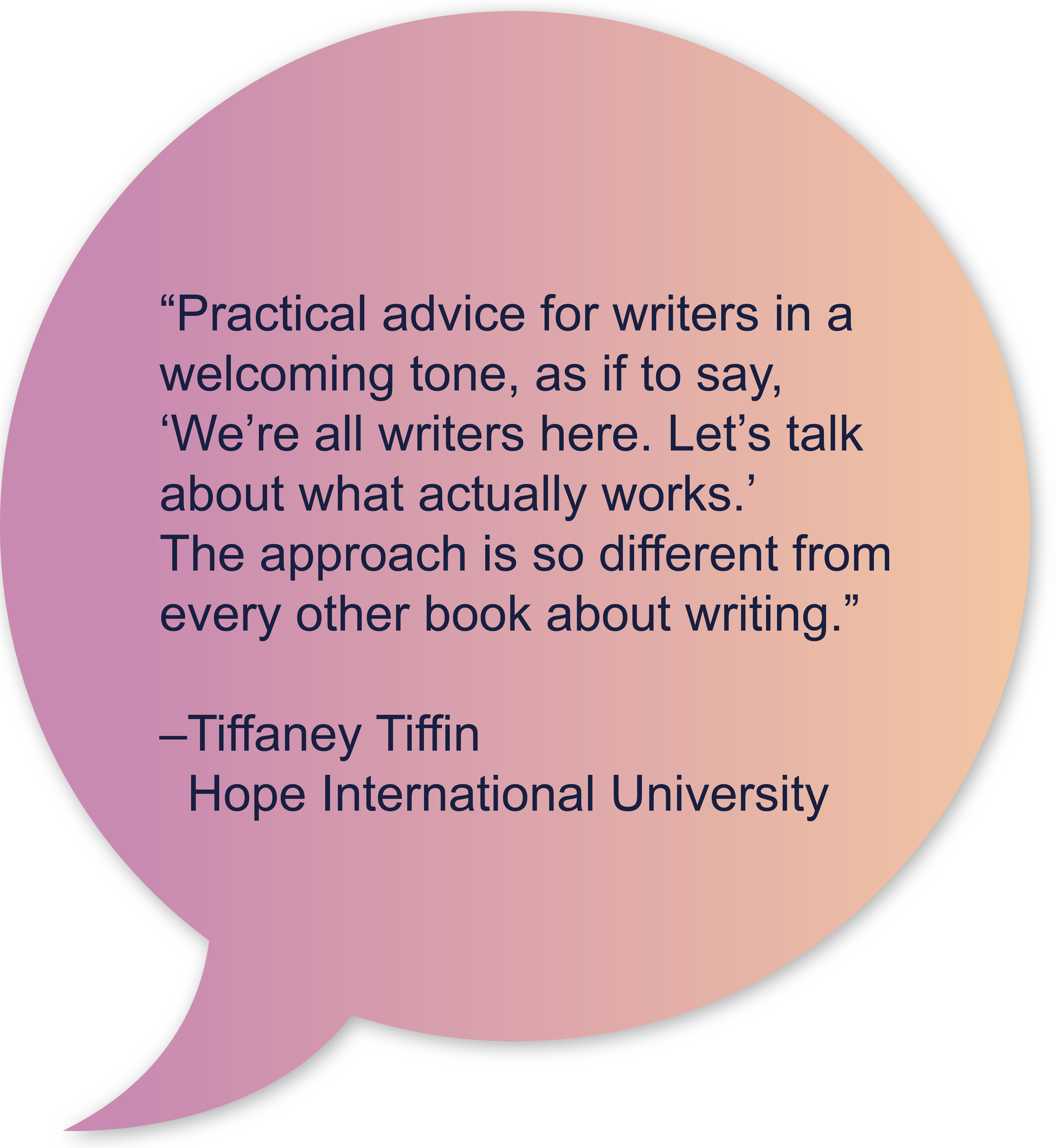 “Practical advice for writers in a welcoming tone, as if to say, ‘We’re all writers here. Let’s talk about what actually works.’ The approach is so different from every other book about writing.” –Tiffaney Tiffin, Hope International University