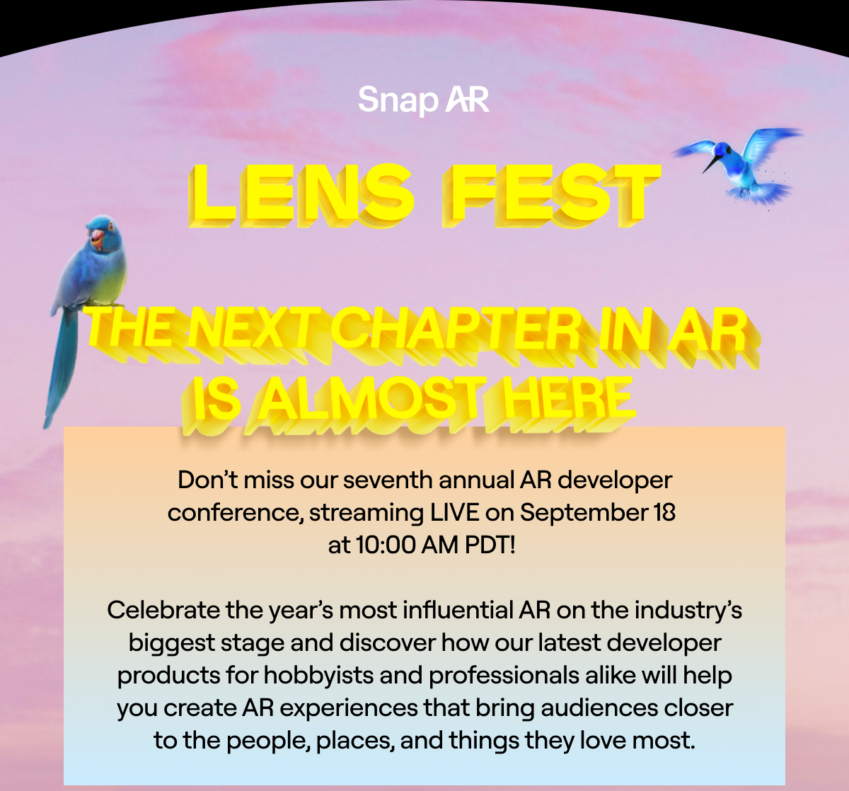 Snap AR  Lens Fest The Next Chapter In AR IS Almost Here  We can't wait to see you at Snap AR’s seventh annual developer conference, streaming LIVE on September 18 at 10:00 AM PDT.  Join the conversation online with #LensFest2024, and connect with fellow attendees on our Discord channel.