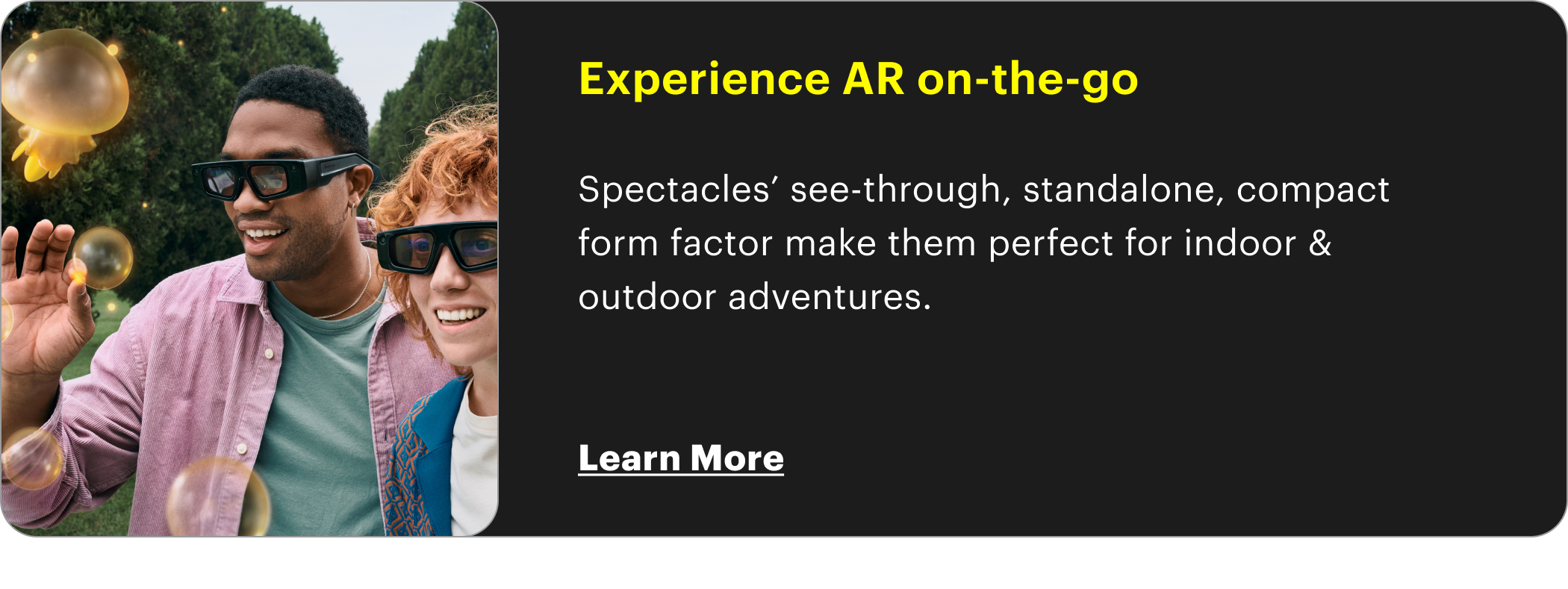 Experience AR on-the-go  Spectacles’ see-through, standalone, compact form factor make them perfect for indoor & outdoor adventures.   Learn More