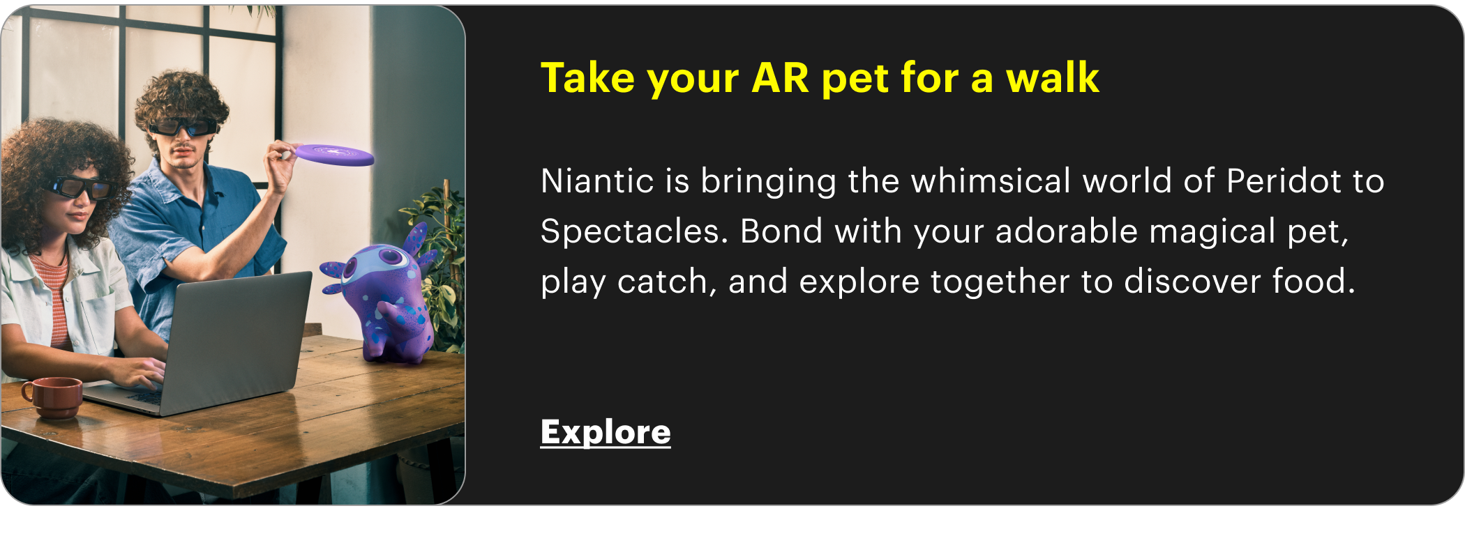 Take your AR pet for a walk  Niantic is bringing the whimsical world of Peridot to Spectacles. Bond with your adorable magical pet, play catch, and explore together to discover food.   Explore