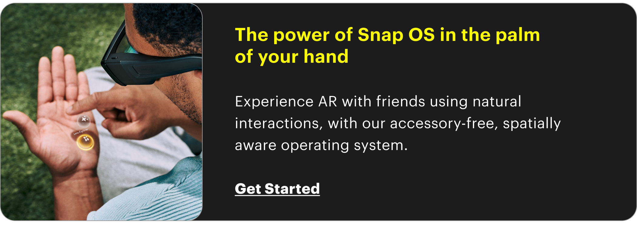The power of Snap OS in the palm  of your hand  Experience AR with friends using natural interactions, with our accessory-free, spatially aware operating system.  Get Started