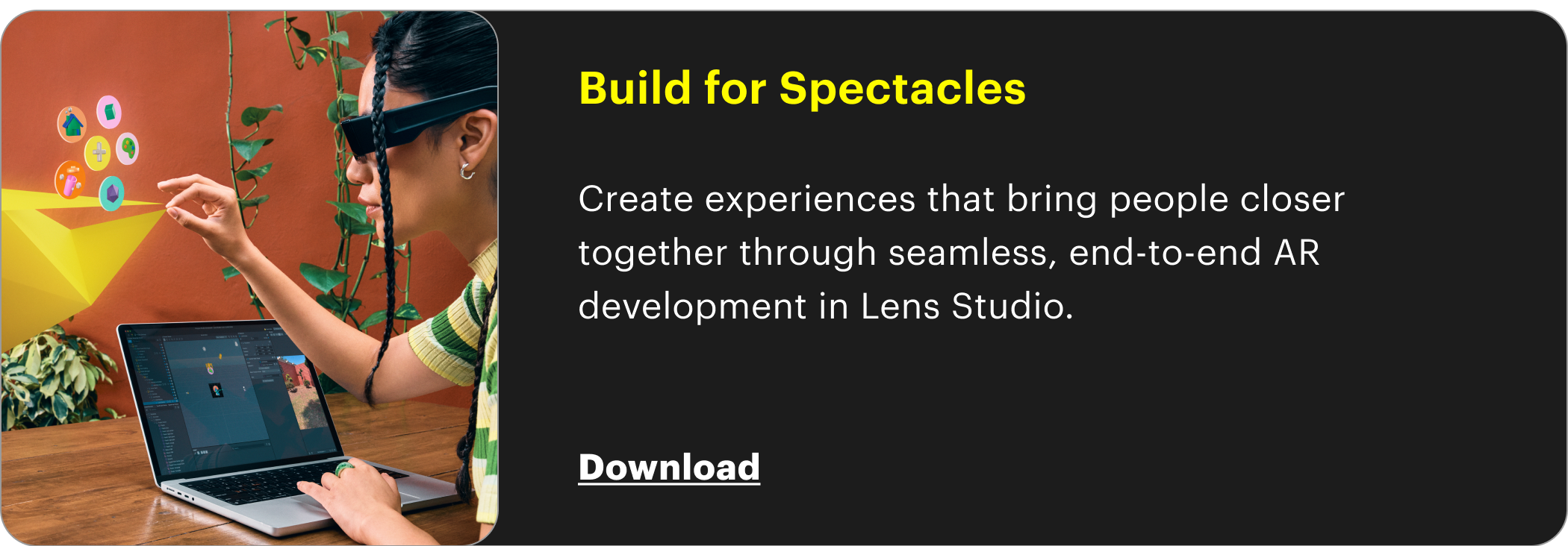 Build for Spectacles  Create experiences that bring people closer together through seamless, end-to-end AR development in Lens Studio.   Download